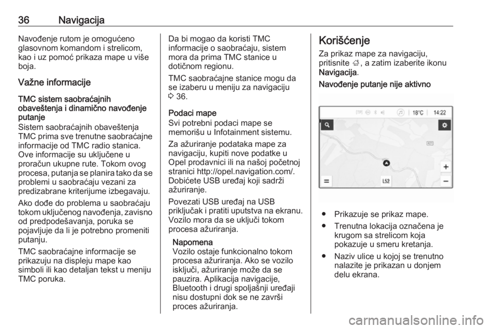 OPEL CORSA E 2018  Uputstvo za rukovanje Infotainment sistemom (in Serbian) 36NavigacijaNavođenje rutom je omogućeno
glasovnom komandom i strelicom,
kao i uz pomoć prikaza mape u više
boja.
Važne informacije
TMC sistem saobraćajnih
obaveštenja i dinamično navođenje
p