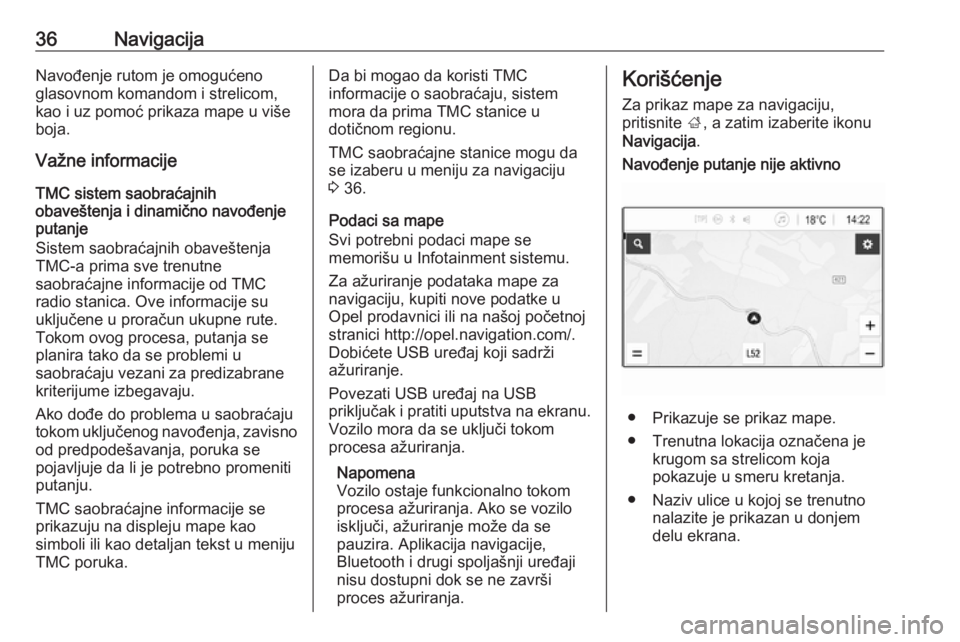 OPEL CORSA E 2018.5  Uputstvo za rukovanje Infotainment sistemom (in Serbian) 36NavigacijaNavođenje rutom je omogućeno
glasovnom komandom i strelicom,
kao i uz pomoć prikaza mape u više
boja.
Važne informacije
TMC sistem saobraćajnih
obaveštenja i dinamično navođenje
p
