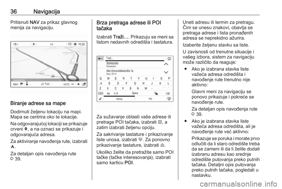 OPEL CROSSLAND X 2017.75  Uputstvo za rukovanje Infotainment sistemom (in Serbian) 36NavigacijaPritisnuti NAV za prikaz glavnog
menija za navigaciju.
Biranje adrese sa mape
Dodirnuti željenu lokaciju na mapi.
Mapa se centrira oko te lokacije.
Na odgovarajućoj lokaciji se prikazuje