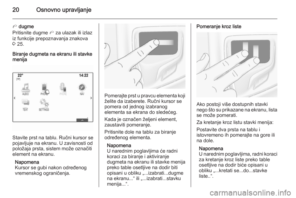 OPEL INSIGNIA 2014  Uputstvo za rukovanje Infotainment sistemom (in Serbian) 20Osnovno upravljanje
h dugme
Pritisnite dugme  h za ulazak ili izlaz
iz funkcije prepoznavanja znakova
3  25.
Biranje dugmeta na ekranu ili stavke
menija
Stavite prst na tablu. Ručni kursor se
pojav