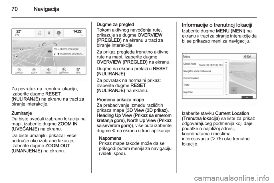 OPEL INSIGNIA 2014  Uputstvo za rukovanje Infotainment sistemom (in Serbian) 70Navigacija
Za povratak na trenutnu lokaciju,
izaberite dugme  RESET
(NULIRANJE)  na ekranu na traci za
biranje interakcije.
Zumiranje
Da biste uvećali izabranu lokaciju na mapi, izaberite dugme  ZO