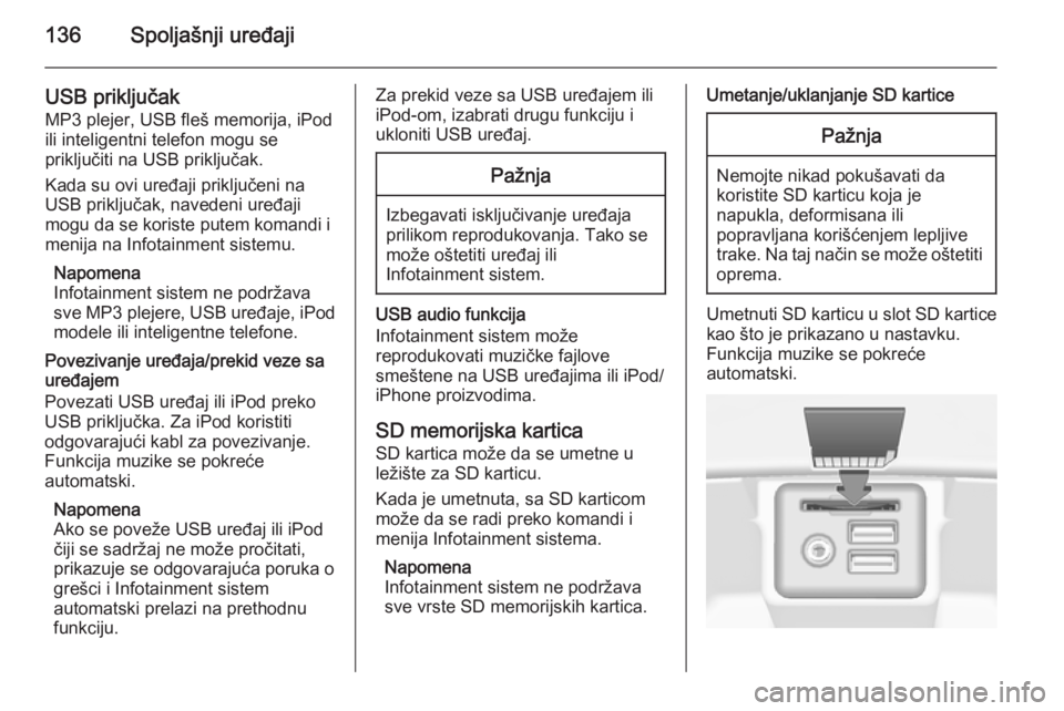 OPEL INSIGNIA 2014.5  Uputstvo za rukovanje Infotainment sistemom (in Serbian) 136Spoljašnji uređaji
USB priključakMP3 plejer, USB fleš memorija, iPod
ili inteligentni telefon mogu se
priključiti na USB priključak.
Kada su ovi uređaji priključeni na
USB priključak, nave