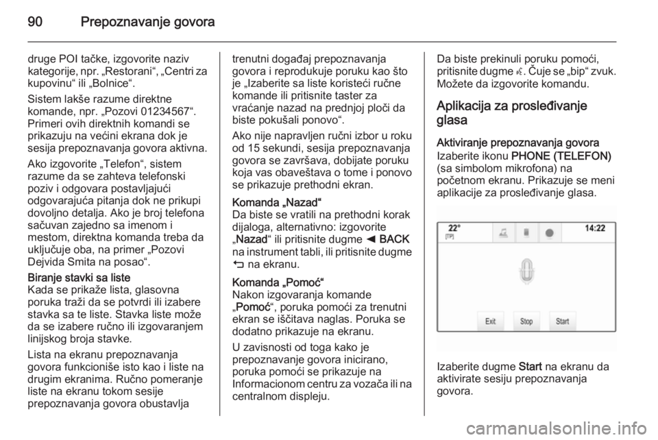 OPEL INSIGNIA 2014.5  Uputstvo za rukovanje Infotainment sistemom (in Serbian) 90Prepoznavanje govora
druge POI tačke, izgovorite naziv
kategorije, npr. „Restorani“, „Centri za
kupovinu“ ili „Bolnice“.
Sistem lakše razume direktne
komande, npr. „Pozovi 01234567�