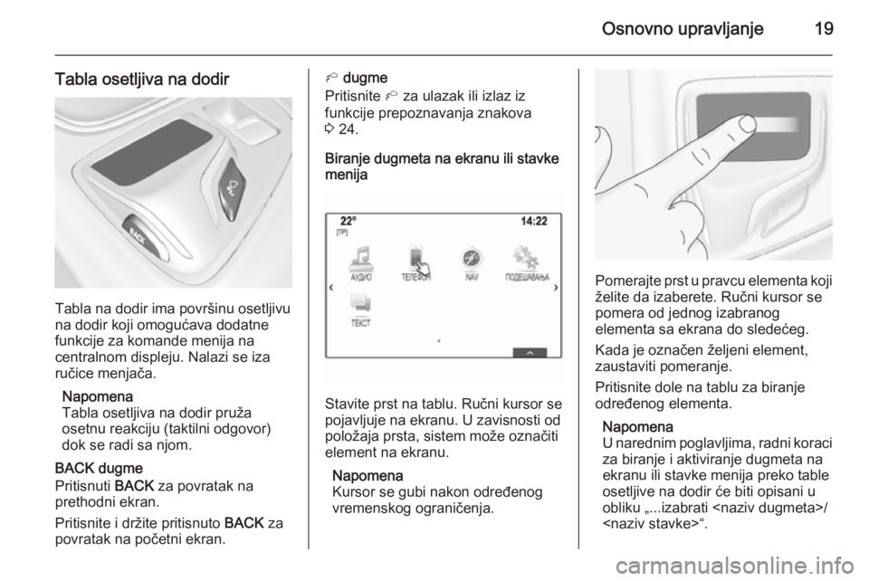 OPEL INSIGNIA 2015.5  Uputstvo za rukovanje Infotainment sistemom (in Serbian) Osnovno upravljanje19
Tabla osetljiva na dodir
Tabla na dodir ima površinu osetljivu
na dodir koji omogućava dodatne funkcije za komande menija na
centralnom displeju. Nalazi se iza ručice menjača