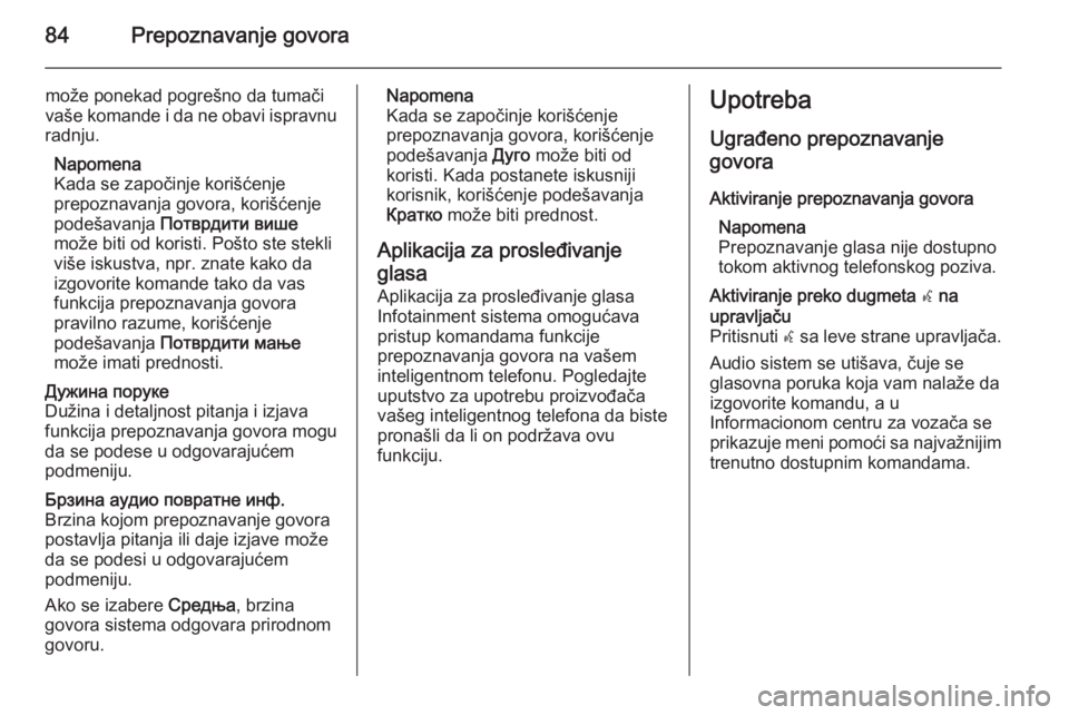 OPEL INSIGNIA 2015.5  Uputstvo za rukovanje Infotainment sistemom (in Serbian) 84Prepoznavanje govora
može ponekad pogrešno da tumači
vaše komande i da ne obavi ispravnu
radnju.
Napomena
Kada se započinje korišćenje
prepoznavanja govora, korišćenje
podešavanja  Пот