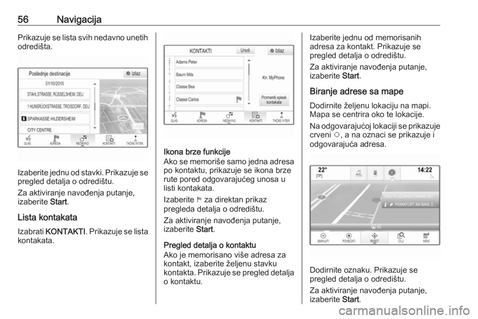OPEL INSIGNIA 2016.5  Uputstvo za rukovanje Infotainment sistemom (in Serbian) 56NavigacijaPrikazuje se lista svih nedavno unetih
odredišta.
Izaberite jednu od stavki. Prikazuje se pregled detalja o odredištu.
Za aktiviranje navođenja putanje,
izaberite  Start.
Lista kontakat