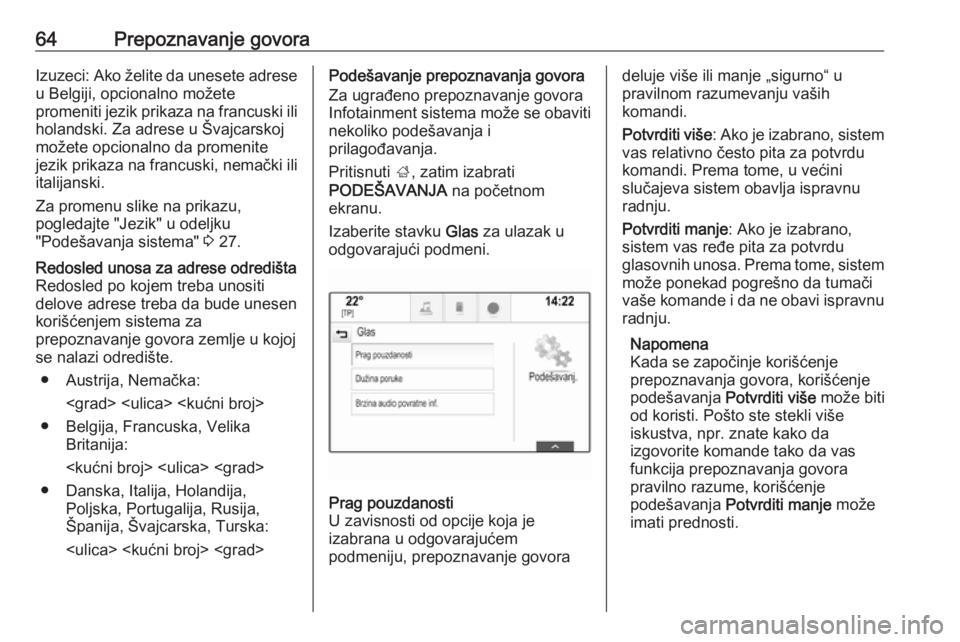 OPEL INSIGNIA BREAK 2018.5  Uputstvo za rukovanje Infotainment sistemom (in Serbian) 64Prepoznavanje govoraIzuzeci: Ako želite da unesete adrese
u Belgiji, opcionalno možete
promeniti jezik prikaza na francuski ili holandski. Za adrese u Švajcarskoj
možete opcionalno da promenite 