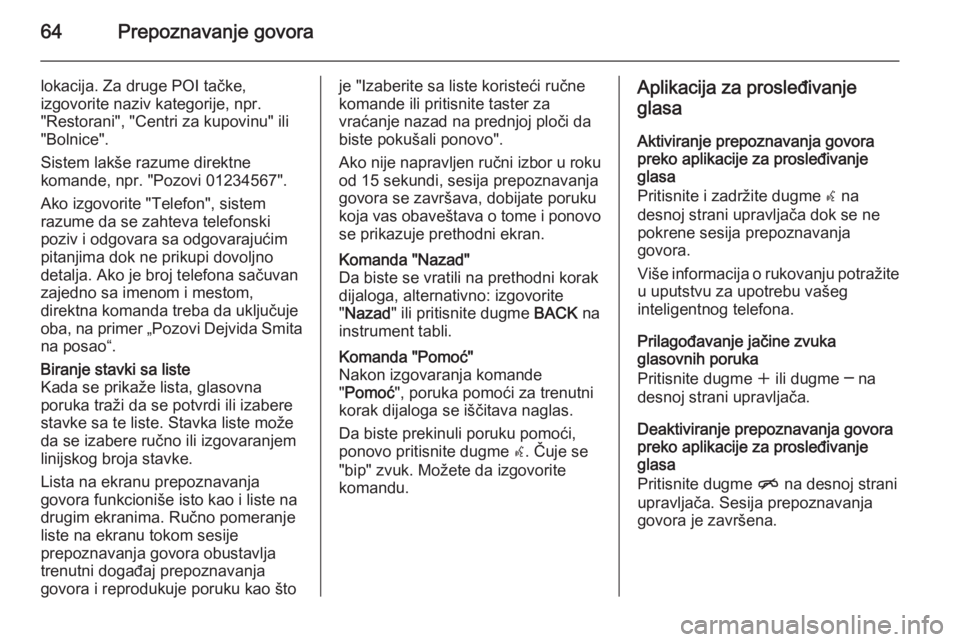 OPEL MERIVA 2015 Uputstvo za rukovanje Infotainment sistemom (in Serbian) 64Prepoznavanje govora
lokacija. Za druge POI tačke,
izgovorite naziv kategorije, npr.
"Restorani", "Centri za kupovinu" ili
"Bolnice".
Sistem lakše razume direktne
komande, OPEL MERIVA 2015 Uputstvo za rukovanje Infotainment sistemom (in Serbian) 64Prepoznavanje govora
lokacija. Za druge POI tačke,
izgovorite naziv kategorije, npr.
"Restorani", "Centri za kupovinu" ili
"Bolnice".
Sistem lakše razume direktne
komande,