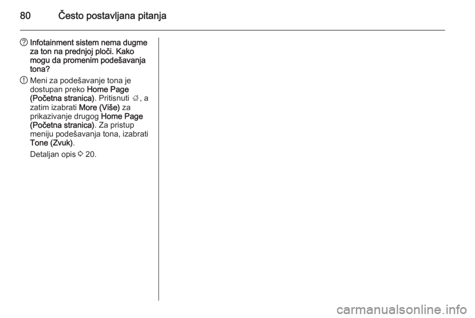 OPEL MERIVA 2015.5  Uputstvo za rukovanje Infotainment sistemom (in Serbian) 80Često postavljana pitanja
?Infotainment sistem nema dugme
za ton na prednjoj ploči. Kako
mogu da promenim podešavanja
tona?
! Meni za podešavanje tona je
dostupan preko  Home Page
(Početna stra