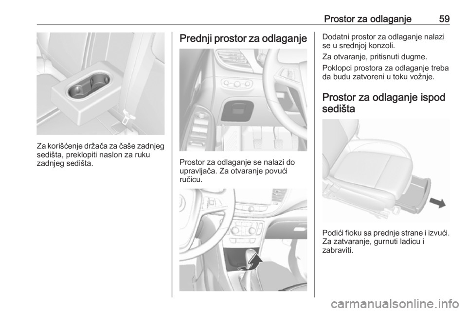 OPEL MOKKA X 2018.5  Uputstvo za rukovanje Infotainment sistemom (in Serbian) Prostor za odlaganje59
Za korišćenje držača za čaše zadnjeg
sedišta, preklopiti naslon za ruku
zadnjeg sedišta.
Prednji prostor za odlaganje
Prostor za odlaganje se nalazi do
upravljača. Za o