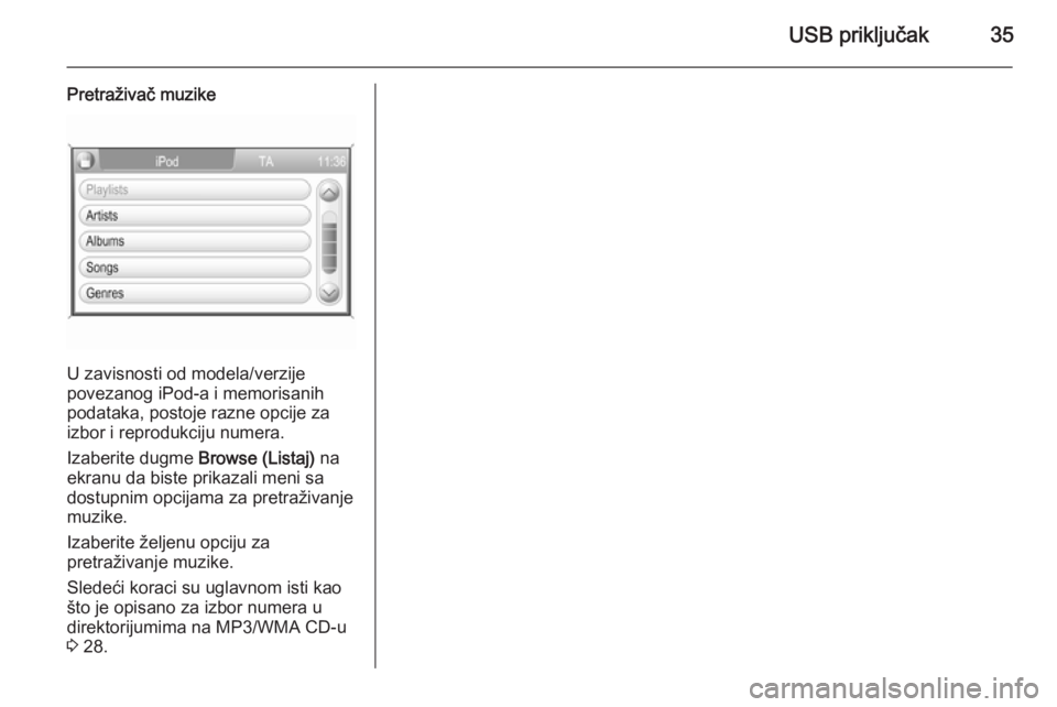 OPEL ZAFIRA B 2014.5  Uputstvo za rukovanje Infotainment sistemom (in Serbian) USB priključak35
Pretraživač muzike
U zavisnosti od modela/verzije
povezanog iPod-a i memorisanih
podataka, postoje razne opcije za
izbor i reprodukciju numera.
Izaberite dugme  Browse (Listaj) na
