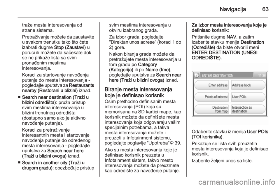 OPEL ZAFIRA B 2014.5  Uputstvo za rukovanje Infotainment sistemom (in Serbian) Navigacija63
traže mesta interesovanja od
strane sistema.
Pretraživanje možete da zaustavite
u svakom trenutku tako što ćete
izabrati dugme  Stop (Zaustavi) u
poruci ili možete da sačekate dok 