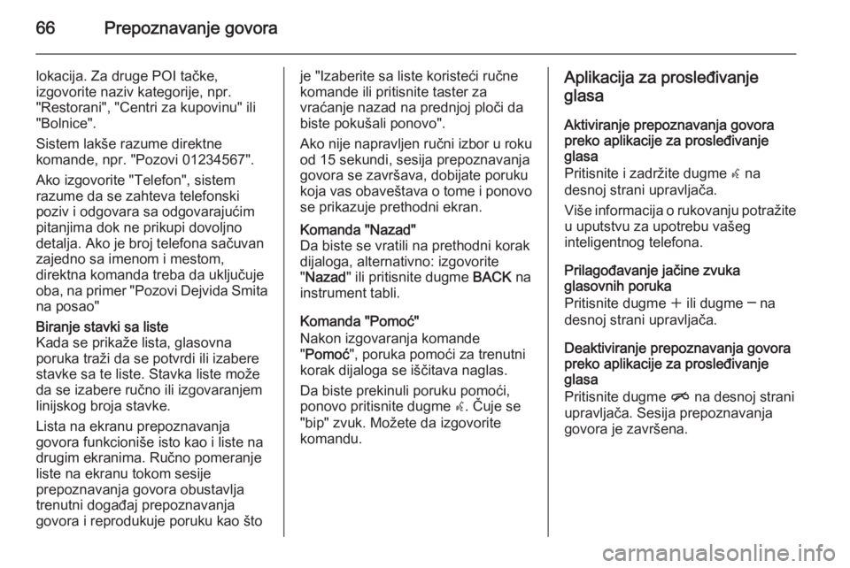 OPEL ZAFIRA C 2014.5 Uputstvo za rukovanje Infotainment sistemom (in Serbian) 66Prepoznavanje govora
lokacija. Za druge POI tačke,
izgovorite naziv kategorije, npr.
"Restorani", "Centri za kupovinu" ili
"Bolnice".
Sistem lakše razume direktne
komande, OPEL ZAFIRA C 2014.5 Uputstvo za rukovanje Infotainment sistemom (in Serbian) 66Prepoznavanje govora
lokacija. Za druge POI tačke,
izgovorite naziv kategorije, npr.
"Restorani", "Centri za kupovinu" ili
"Bolnice".
Sistem lakše razume direktne
komande,