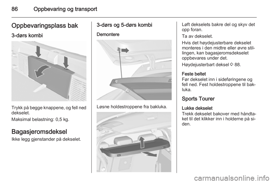 OPEL ASTRA J 2015.5 Instruksjonsbok 86Oppbevaring og transportOppbevaringsplass bak
3-dørs kombi
Trykk på begge knappene, og fell ned dekselet.
Maksimal belastning: 0,5 kg.
BagasjeromsdekselIkke legg gjenstander på dekselet.
3-dørs OPEL ASTRA J 2015.5 Instruksjonsbok 86Oppbevaring og transportOppbevaringsplass bak
3-dørs kombi
Trykk på begge knappene, og fell ned dekselet.
Maksimal belastning: 0,5 kg.
BagasjeromsdekselIkke legg gjenstander på dekselet.
3-dørs
