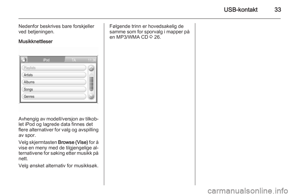OPEL CORSA 2014.5  Instruksjonsbok USB-kontakt33
Nedenfor beskrives bare forskjeller
ved betjeningen.
Musikknettleser
Avhengig av modell/versjon av tilkob‐
let iPod og lagrede data finnes det
flere alternativer for valg og avspilling