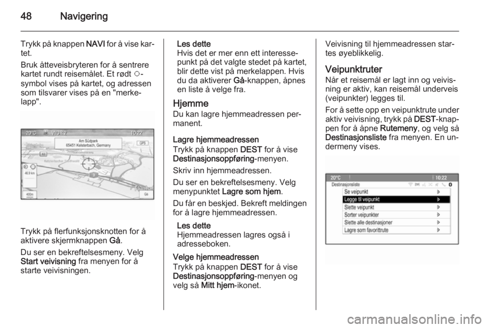 OPEL MERIVA 2014.5 Brukerhåndbok for infotainmentsystem 48Navigering
Trykk på knappen NAVI for å vise kar‐
tet.
Bruk åtteveisbryteren for å sentrere kartet rundt reisemålet. Et rødt v-
symbol vises på kartet, og adressen
som tilsvarer vises på e OPEL MERIVA 2014.5 Brukerhåndbok for infotainmentsystem 48Navigering
Trykk på knappen NAVI for å vise kar‐
tet.
Bruk åtteveisbryteren for å sentrere kartet rundt reisemålet. Et rødt v-
symbol vises på kartet, og adressen
som tilsvarer vises på e