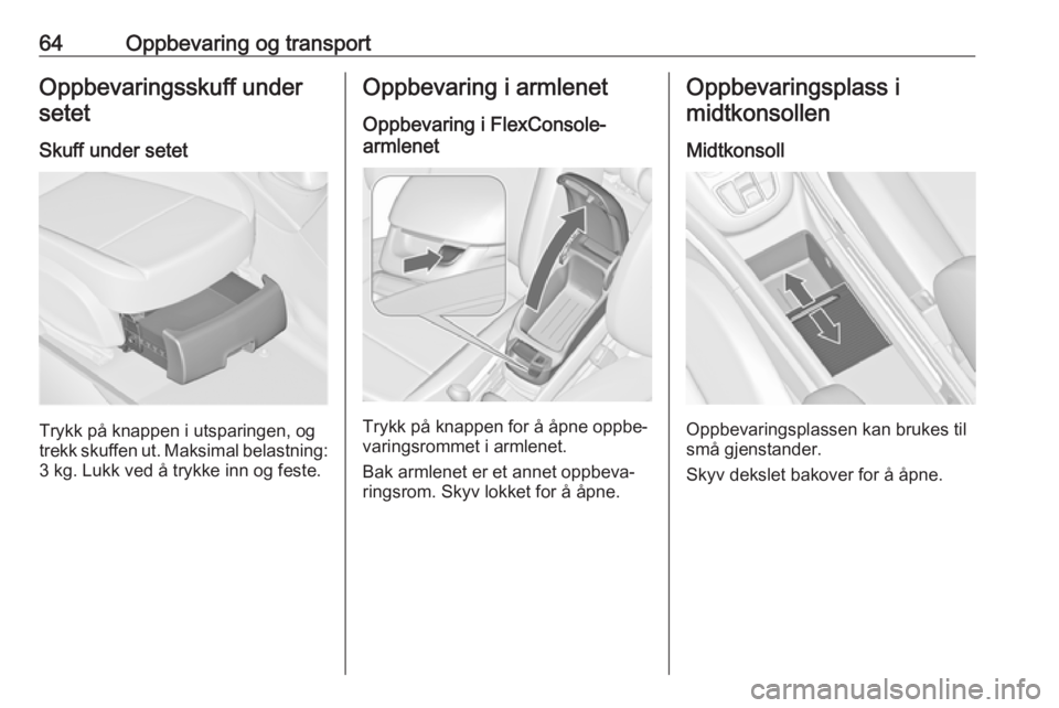OPEL ZAFIRA C 2019  Instruksjonsbok 64Oppbevaring og transportOppbevaringsskuff undersetet
Skuff under setet
Trykk på knappen i utsparingen, og
trekk skuffen ut. Maksimal belastning: 3 kg. Lukk ved å trykke inn og feste.
Oppbevaring i