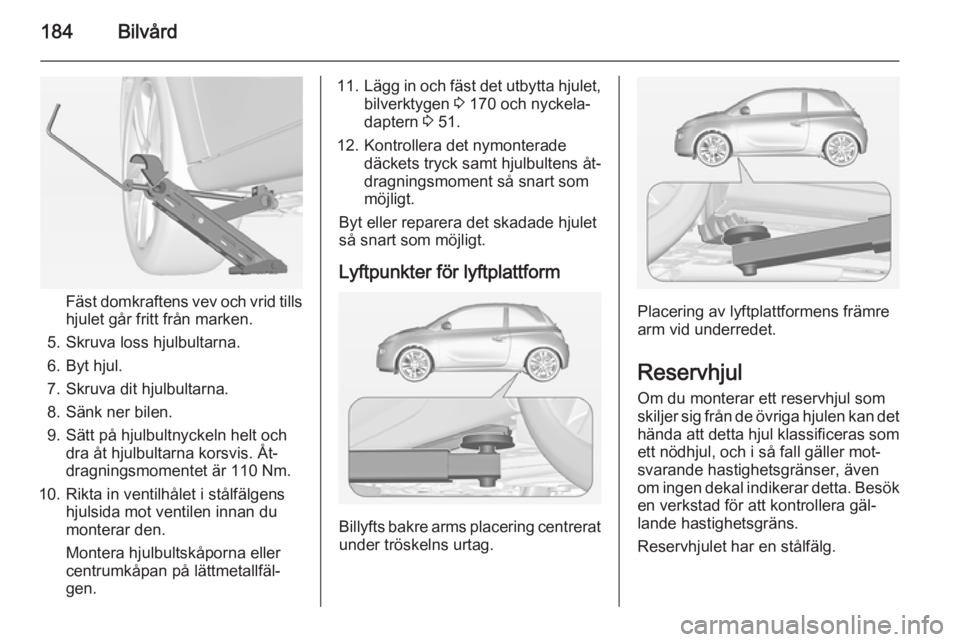 OPEL ADAM 2015 Instruktionsbok 184Bilvård
Fäst domkraftens vev och vrid tills
hjulet går fritt från marken.
5. Skruva loss hjulbultarna.
6. Byt hjul.
7. Skruva dit hjulbultarna.
8. Sänk ner bilen.
9. Sätt på hjulbultnyckeln OPEL ADAM 2015 Instruktionsbok 184Bilvård
Fäst domkraftens vev och vrid tills
hjulet går fritt från marken.
5. Skruva loss hjulbultarna.
6. Byt hjul.
7. Skruva dit hjulbultarna.
8. Sänk ner bilen.
9. Sätt på hjulbultnyckeln