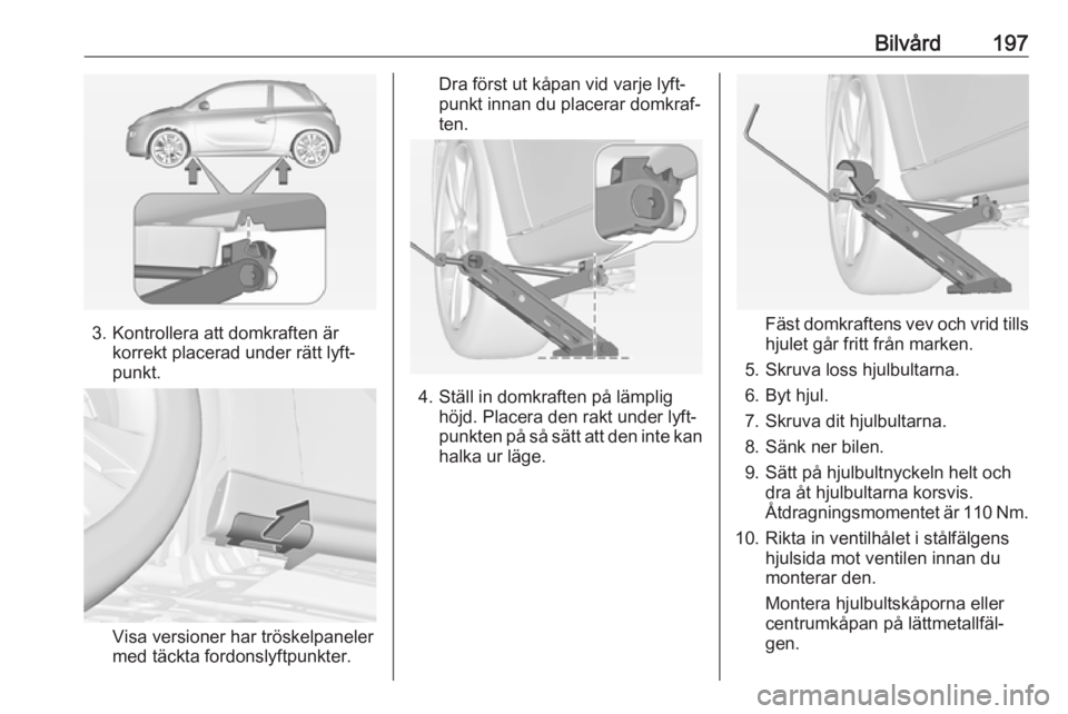 OPEL ADAM 2017.5 Instruktionsbok Bilvård197
3. Kontrollera att domkraften ärkorrekt placerad under rätt lyft‐
punkt.
Visa versioner har tröskelpaneler med täckta fordonslyftpunkter.
Dra först ut kåpan vid varje lyft‐
punkt OPEL ADAM 2017.5 Instruktionsbok Bilvård197
3. Kontrollera att domkraften ärkorrekt placerad under rätt lyft‐
punkt.
Visa versioner har tröskelpaneler med täckta fordonslyftpunkter.
Dra först ut kåpan vid varje lyft‐
punkt