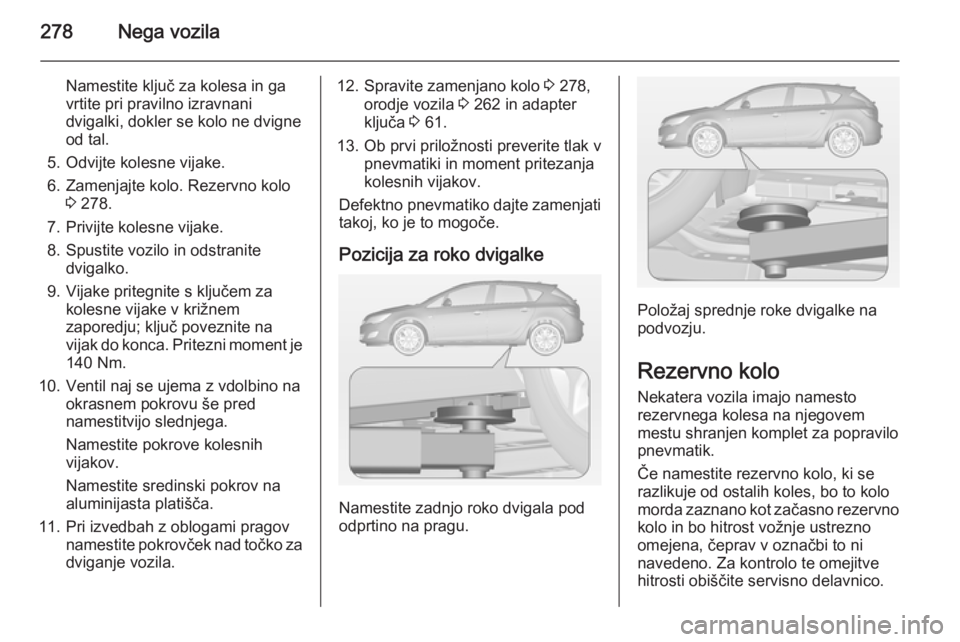 OPEL ASTRA J 2015 Uporabniški priročnik 278Nega vozila
Namestite ključ za kolesa in ga
vrtite pri pravilno izravnani dvigalki, dokler se kolo ne dvigne
od tal.
5. Odvijte kolesne vijake.
6. Zamenjajte kolo. Rezervno kolo 3 278.
7. Privijte OPEL ASTRA J 2015 Uporabniški priročnik 278Nega vozila
Namestite ključ za kolesa in ga
vrtite pri pravilno izravnani dvigalki, dokler se kolo ne dvigne
od tal.
5. Odvijte kolesne vijake.
6. Zamenjajte kolo. Rezervno kolo 3 278.
7. Privijte