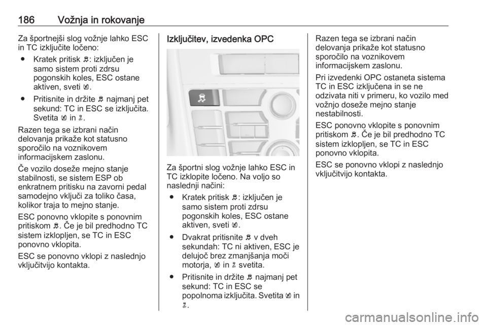 OPEL ASTRA J 2016.5  Uporabniški priročnik 186Vožnja in rokovanjeZa športnejši slog vožnje lahko ESC
in TC izključite ločeno:
● Kratek pritisk  b: izključen je
samo sistem proti zdrsu
pogonskih koles, ESC ostane
aktiven, sveti  k.
●