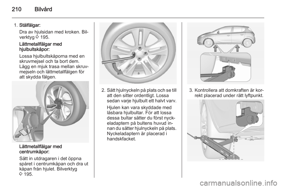 OPEL CORSA 2015 Instruktionsbok 210Bilvård
1.Stålfälgar:
Dra av hjulsidan med kroken. Bil‐
verktyg 3 195.
Lättmetallfälgar med
hjulbultskåpor:
Lossa hjulbultskåporna med en
skruvmejsel och ta bort dem.
Lägg en mjuk trasa OPEL CORSA 2015 Instruktionsbok 210Bilvård
1.Stålfälgar:
Dra av hjulsidan med kroken. Bil‐
verktyg 3 195.
Lättmetallfälgar med
hjulbultskåpor:
Lossa hjulbultskåporna med en
skruvmejsel och ta bort dem.
Lägg en mjuk trasa