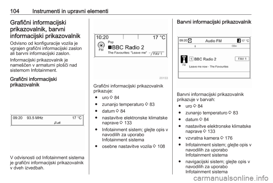 OPEL CASCADA 2016.5  Uporabniški priročnik 104Instrumenti in upravni elementiGrafični informacijskiprikazovalnik, barvniinformacijski prikazovalnik
Odvisno od konfiguracije vozila je
vgrajen grafični informacijski zaslon
ali barvni informaci