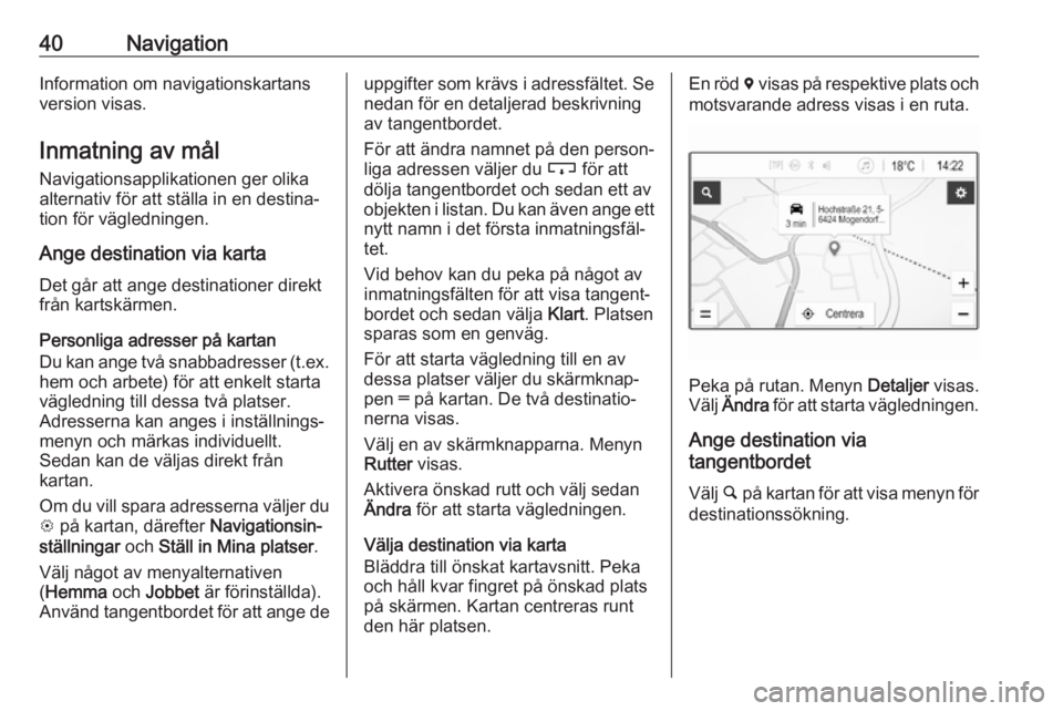OPEL KARL 2017.5 Handbok för infotainmentsystem 40NavigationInformation om navigationskartans
version visas.
Inmatning av mål Navigationsapplikationen ger olikaalternativ för att ställa in en destina‐
tion för vägledningen.
Ange destination OPEL KARL 2017.5 Handbok för infotainmentsystem 40NavigationInformation om navigationskartans
version visas.
Inmatning av mål Navigationsapplikationen ger olikaalternativ för att ställa in en destina‐
tion för vägledningen.
Ange destination