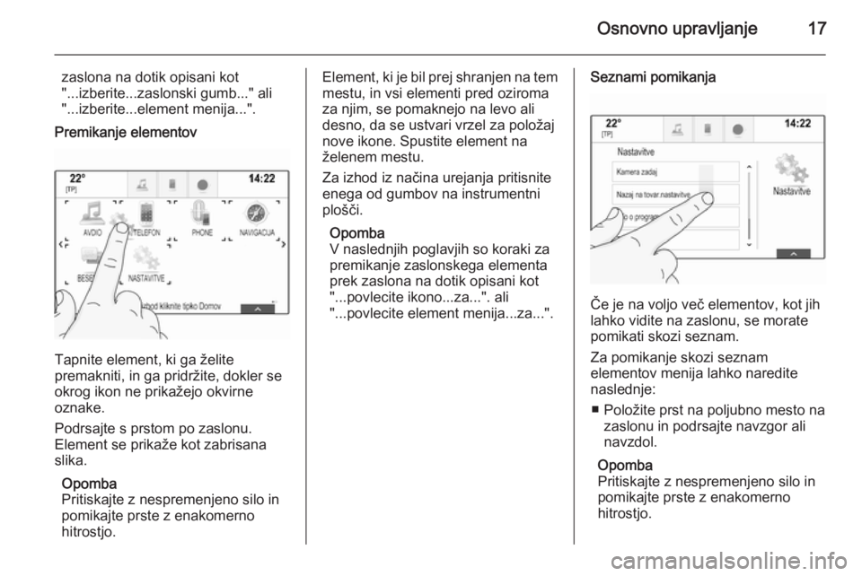 OPEL INSIGNIA 2014.5  Navodila za uporabo Infotainment sistema Osnovno upravljanje17
zaslona na dotik opisani kot
"...izberite...zaslonski gumb..." ali "...izberite...element menija...".
Premikanje elementov
Tapnite element, ki ga želite
premakni