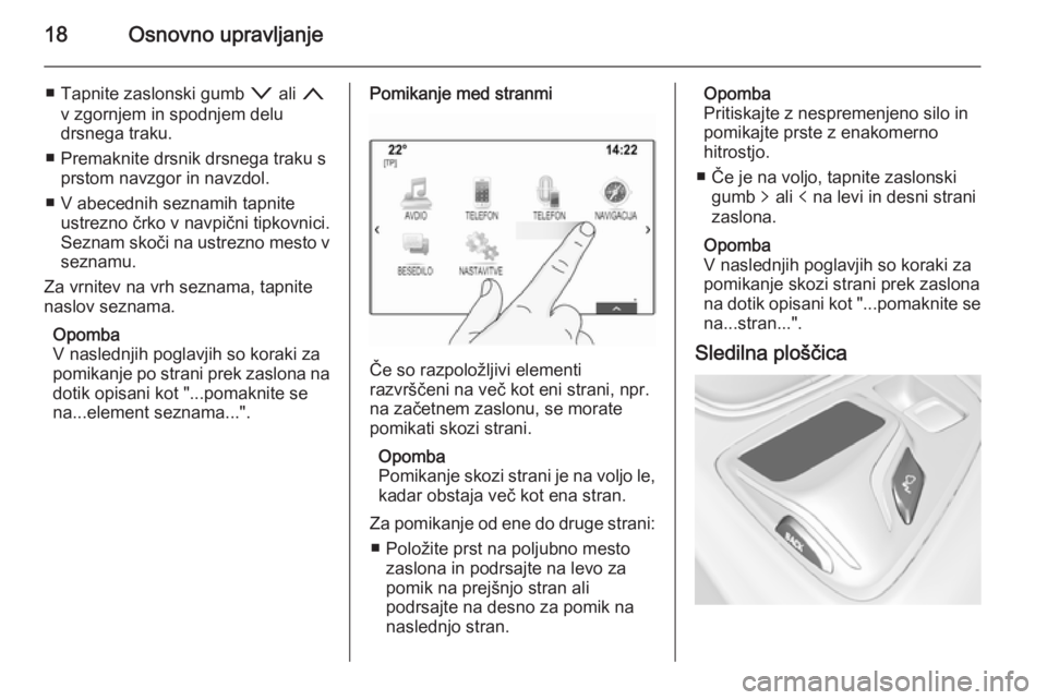 OPEL INSIGNIA 2014.5  Navodila za uporabo Infotainment sistema 18Osnovno upravljanje
■ Tapnite zaslonski gumb o ali  n
v zgornjem in spodnjem delu
drsnega traku.
■ Premaknite drsnik drsnega traku s prstom navzgor in navzdol.
■ V abecednih seznamih tapnite u