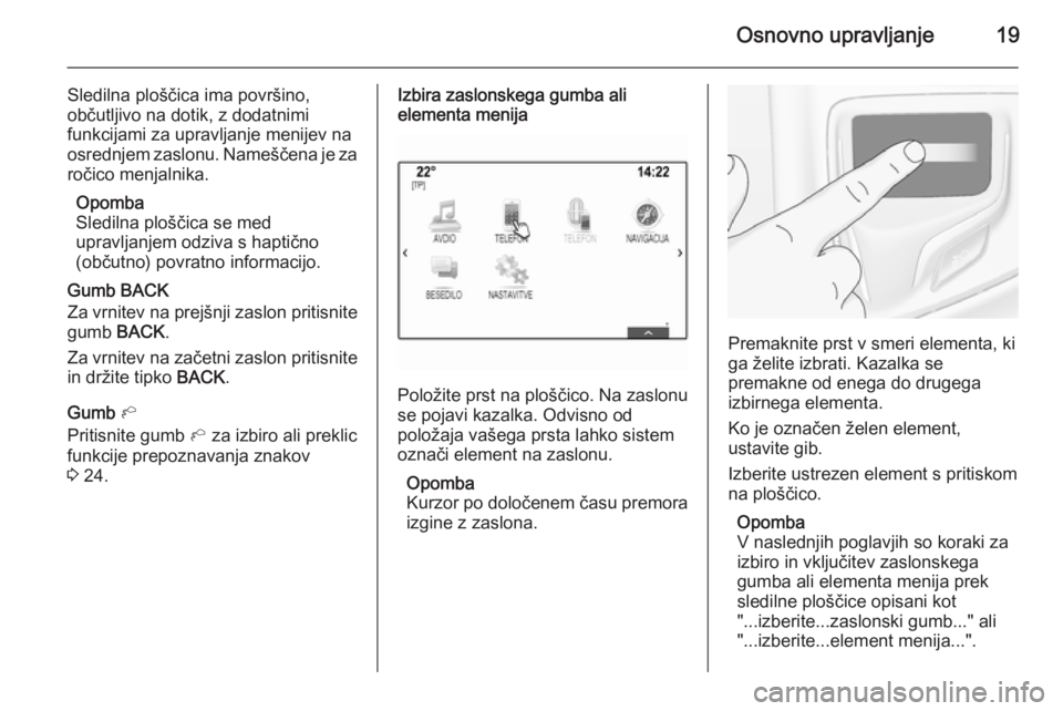 OPEL INSIGNIA 2014.5  Navodila za uporabo Infotainment sistema Osnovno upravljanje19
Sledilna ploščica ima površino,
občutljivo na dotik, z dodatnimi
funkcijami za upravljanje menijev na
osrednjem zaslonu. Nameščena je za
ročico menjalnika.
Opomba
Sledilna