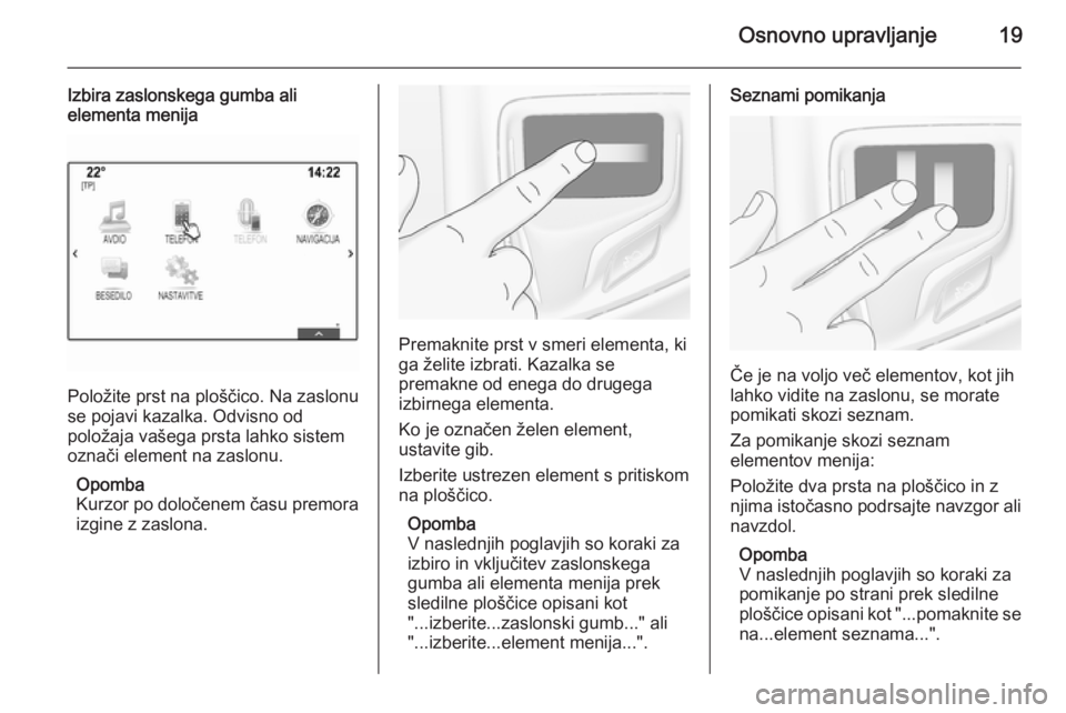 OPEL INSIGNIA 2015  Navodila za uporabo Infotainment sistema Osnovno upravljanje19
Izbira zaslonskega gumba ali
elementa menija
Položite prst na ploščico. Na zaslonu
se pojavi kazalka. Odvisno od
položaja vašega prsta lahko sistem
označi element na zaslon