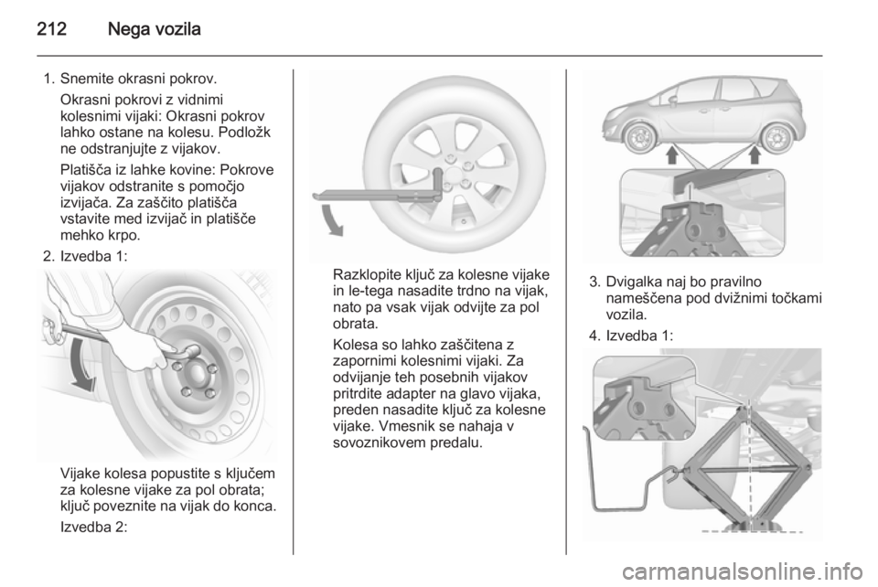 OPEL MERIVA 2015.5  Uporabniški priročnik 212Nega vozila
1. Snemite okrasni pokrov.Okrasni pokrovi z vidnimi
kolesnimi vijaki: Okrasni pokrov
lahko ostane na kolesu. Podložk
ne odstranjujte z vijakov.
Platišča iz lahke kovine: Pokrove
vija