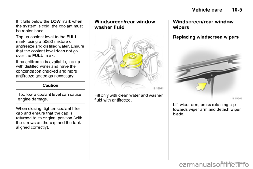OPEL AGILA 2009 Owners Manual 10-5Vehicle care
If it falls below the LOW mark when
the system is cold, the coolant must
be replenished.
Top up coolant level to the FULL
mark, using a 50/50 mixture of
antifreeze and distilled w OPEL AGILA 2009 Owners Manual 10-5Vehicle care
If it falls below the LOW mark when
the system is cold, the coolant must
be replenished.
Top up coolant level to the FULL
mark, using a 50/50 mixture of
antifreeze and distilled w