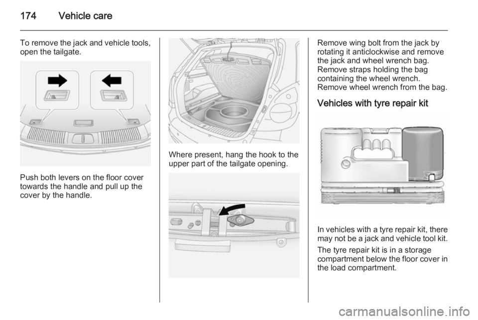 OPEL ANTARA 2014  Owners Manual 174Vehicle care
To remove the jack and vehicle tools,open the tailgate.
Push both levers on the floor cover
towards the handle and pull up the
cover by the handle.
Where present, hang the hook to the

