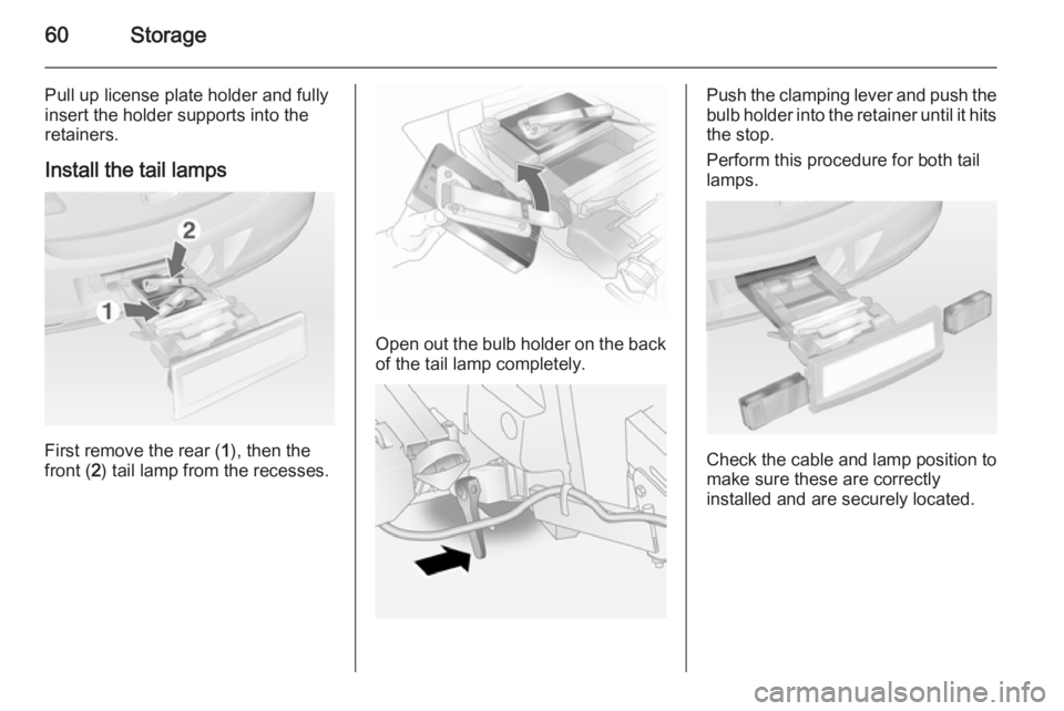 OPEL ANTARA 2014 Repair Manual 60Storage
Pull up license plate holder and fully
insert the holder supports into the
retainers.
Install the tail lamps
First remove the rear ( 1), then the
front ( 2) tail lamp from the recesses.
Open