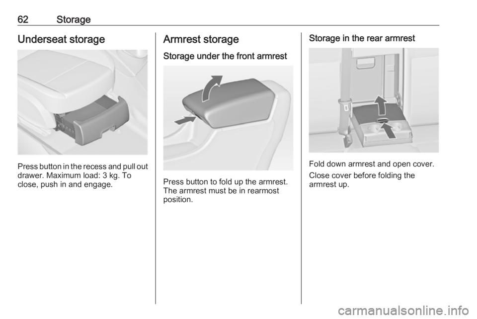 OPEL ASTRA GTC 2018 Repair Manual 62StorageUnderseat storage
Press button in the recess and pull out
drawer. Maximum load: 3 kg. To
close, push in and engage.
Armrest storage
Storage under the front armrest
Press button to fold up the
