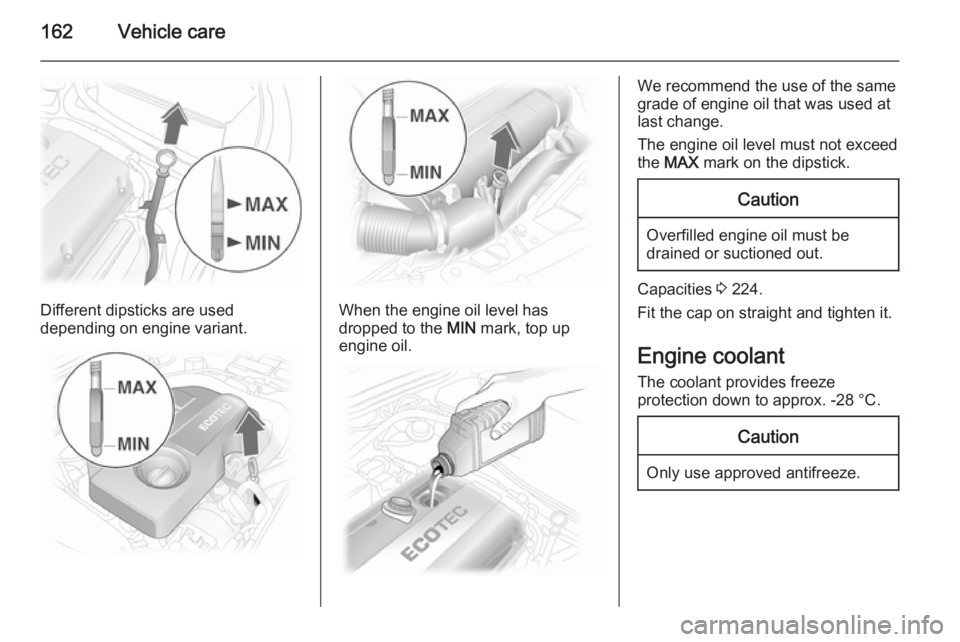OPEL ASTRA SALOON 2014  Owners Manual 162Vehicle care
Different dipsticks are used
depending on engine variant.When the engine oil level has
dropped to the  MIN mark, top up
engine oil.
We recommend the use of the same
grade of engine oil