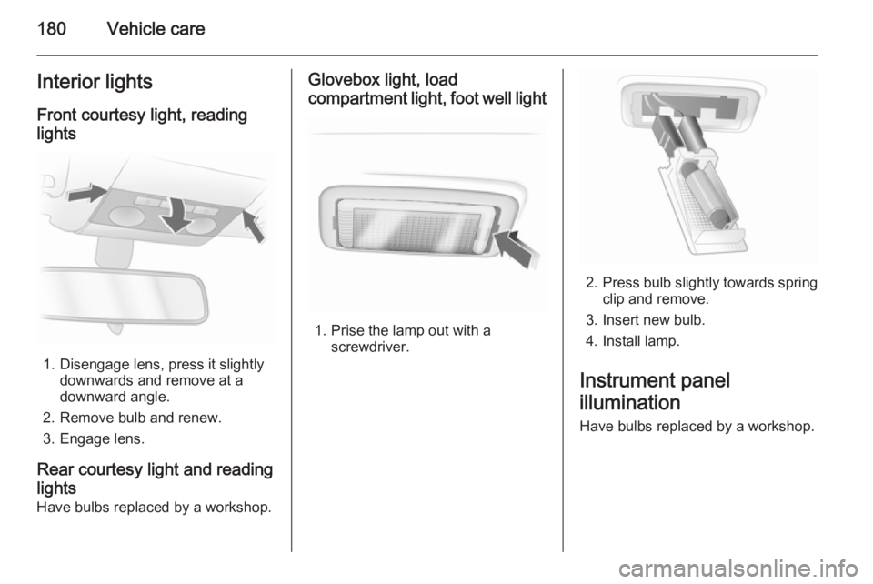 OPEL ASTRA SALOON 2014  Owners Manual 180Vehicle careInterior lightsFront courtesy light, reading
lights
1. Disengage lens, press it slightly downwards and remove at a
downward angle.
2. Remove bulb and renew.
3. Engage lens.
Rear courtes
