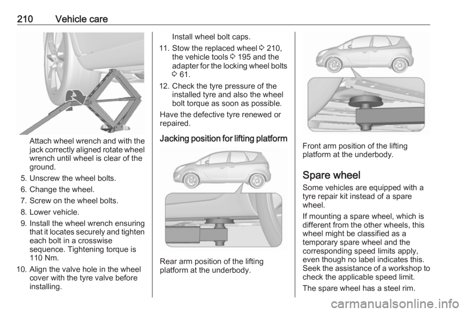 OPEL MERIVA 2017 Owners Manual 210Vehicle care
Attach wheel wrench and with the
jack correctly aligned rotate wheel wrench until wheel is clear of the
ground.
5. Unscrew the wheel bolts. 6. Change the wheel.
7. Screw on the wheel b OPEL MERIVA 2017 Owners Manual 210Vehicle care
Attach wheel wrench and with the
jack correctly aligned rotate wheel wrench until wheel is clear of the
ground.
5. Unscrew the wheel bolts. 6. Change the wheel.
7. Screw on the wheel b