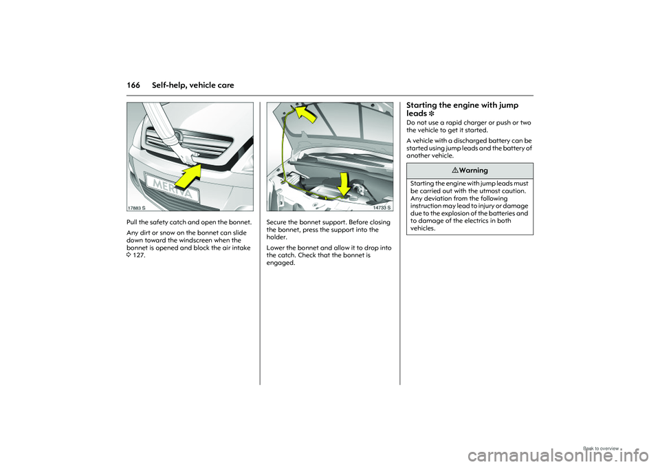 OPEL MERIVA 2009  Owners Manual 166 Self-help, vehicle care
Picture no: 17883s.tif
Pull the safety catch and open the bonnet. 
Any dirt or snow on the bonnet can slide 
down toward the windscreen when the 
bonnet is opened and block