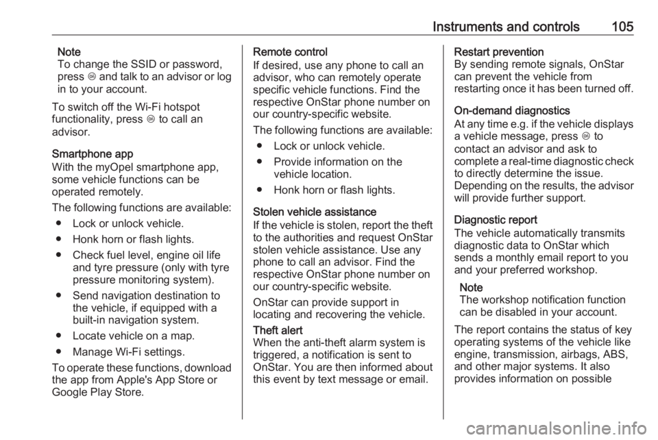 OPEL MOKKA 2017  Owners Manual Instruments and controls105Note
To change the SSID or password,
press  Z and talk to an advisor or log
in to your account.
To switch off the Wi-Fi hotspot
functionality, press  Z to call an
advisor.
S
