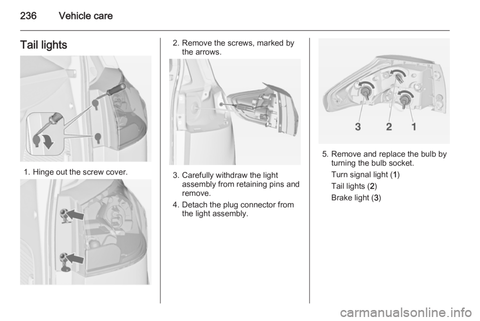 OPEL ZAFIRA TOURER 2014 Owners Manual 236Vehicle careTail lights
1. Hinge out the screw cover.
2. Remove the screws, marked bythe arrows.
3. Carefully withdraw the lightassembly from retaining pins and
remove.
4. Detach the plug connector OPEL ZAFIRA TOURER 2014 Owners Manual 236Vehicle careTail lights
1. Hinge out the screw cover.
2. Remove the screws, marked bythe arrows.
3. Carefully withdraw the lightassembly from retaining pins and
remove.
4. Detach the plug connector