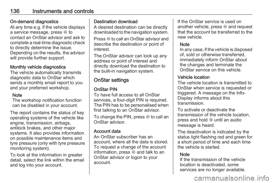OPEL ZAFIRA TOURER 2017  Owners Manual 136Instruments and controlsOn-demand diagnostics
At any time e.g. if the vehicle displays a service message, press  Z to
contact an OnStar advisor and ask to
complete a real-time diagnostic check to d