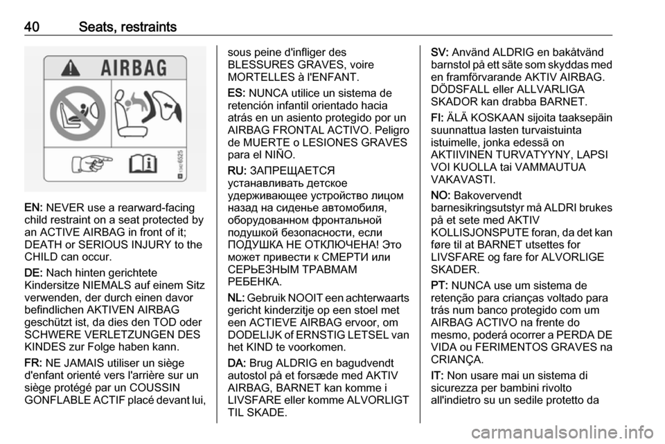 VAUXHALL ADAM 2016 Owners Manual 40Seats, restraints
EN: NEVER use a rearward-facing
child restraint on a seat protected by
an ACTIVE AIRBAG in front of it;
DEATH or SERIOUS INJURY to the
CHILD can occur.
DE: Nach hinten gerichtete
VAUXHALL ADAM 2016 Owners Manual 40Seats, restraints
EN: NEVER use a rearward-facing
child restraint on a seat protected by
an ACTIVE AIRBAG in front of it;
DEATH or SERIOUS INJURY to the
CHILD can occur.
DE: Nach hinten gerichtete