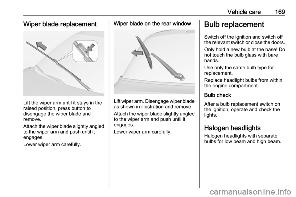 VAUXHALL ADAM 2018 User Guide Vehicle care169Wiper blade replacement
Lift the wiper arm until it stays in the
raised position, press button to
disengage the wiper blade and
remove.
Attach the wiper blade slightly angled
to the wip