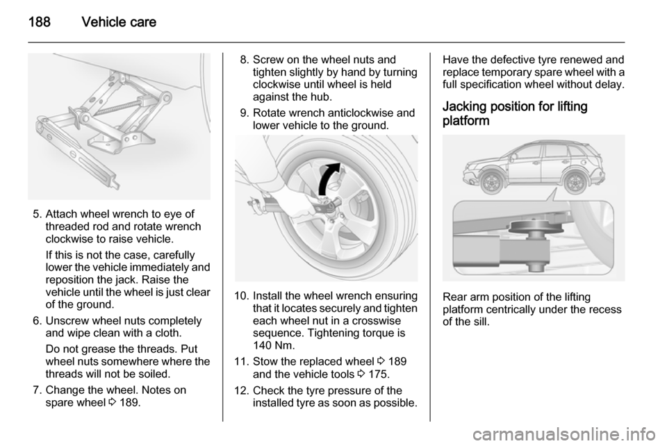 VAUXHALL ANTARA 2015  Owners Manual 188Vehicle care
5. Attach wheel wrench to eye ofthreaded rod and rotate wrench
clockwise to raise vehicle.
If this is not the case, carefully
lower the vehicle immediately and
reposition the jack. Rai
