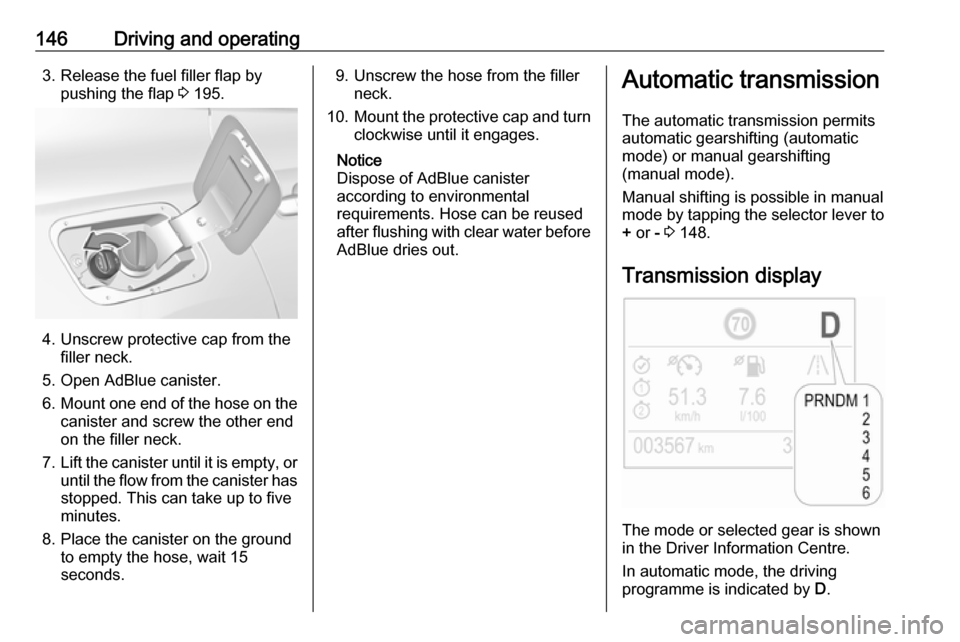 VAUXHALL GRANDLAND X 2018  Owners Manual 146Driving and operating3. Release the fuel filler flap bypushing the flap  3 195.
4. Unscrew protective cap from the
filler neck.
5. Open AdBlue canister.
6. Mount one end of the hose on the
canister