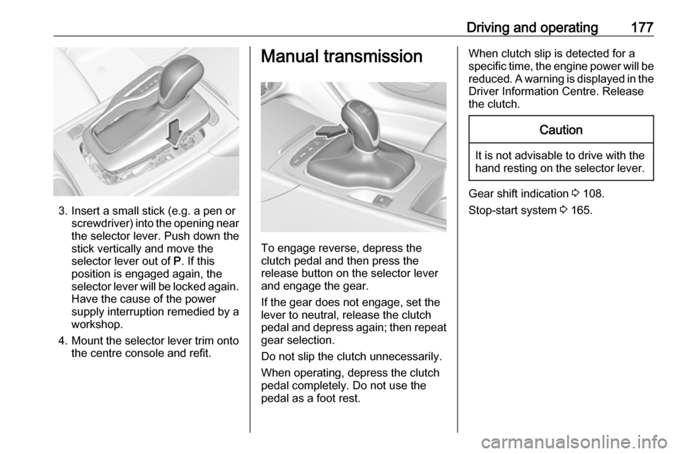 VAUXHALL INSIGNIA 2017.75  Owners Manual Driving and operating177
3. Insert a small stick (e.g. a pen orscrewdriver) into the opening near
the selector lever. Push down the
stick vertically and move the
selector lever out of  P. If this
posi