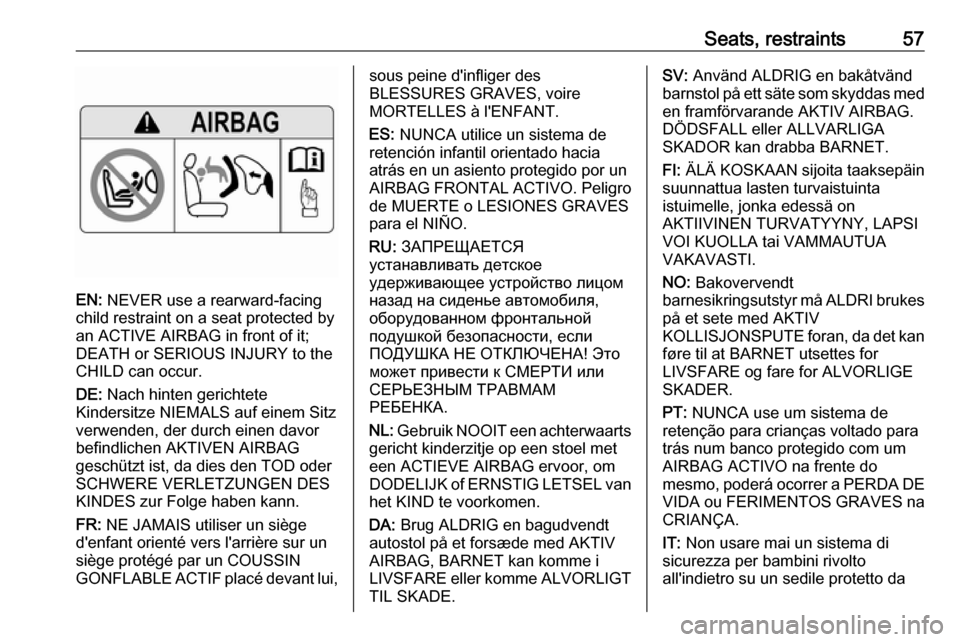 VAUXHALL INSIGNIA 2017.75 Workshop Manual Seats, restraints57
EN: NEVER use a rearward-facing
child restraint on a seat protected by
an ACTIVE AIRBAG in front of it;
DEATH or SERIOUS INJURY to the
CHILD can occur.
DE: Nach hinten gerichtete
VAUXHALL INSIGNIA 2017.75 Workshop Manual Seats, restraints57
EN: NEVER use a rearward-facing
child restraint on a seat protected by
an ACTIVE AIRBAG in front of it;
DEATH or SERIOUS INJURY to the
CHILD can occur.
DE: Nach hinten gerichtete